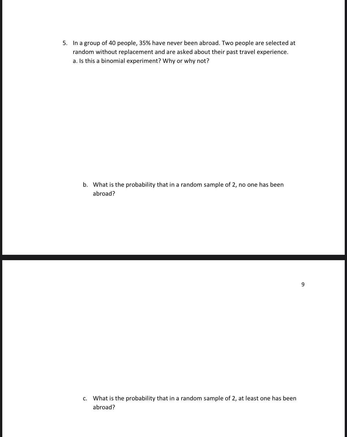 5. In a group of 40 people, 35% have never been abroad. Two people are selected at
random without replacement and are asked about their past travel experience.
a. Is this a binomial experiment? Why or why not?
b. What is the probability that in a random sample of 2, no one has been
abroad?
c. What is the probability that in a random sample of 2, at least one has been
abroad?
