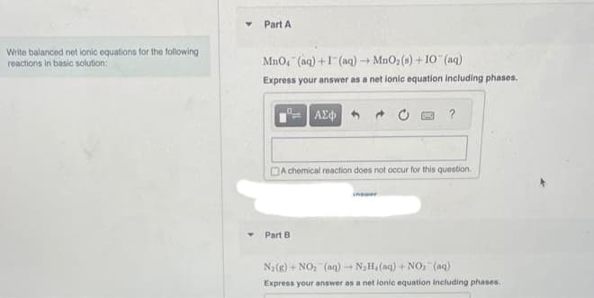 Write balanced net ionic equations for the following
reactions in basic solution:
Y
Part A
MnO4 (aq) +1(aq) → MnO₂ (s) + 10 (aq)
Express your answer as a net lonic equation including phases.
| ΑΣΦ
DA chemical reaction does not occur for this question.
Part B
inswer
N₂(g) + NO₂ (aq) →
N₂H₁ (aq) + NOs (aq)
Express your answer as a net ionic equation including phases.