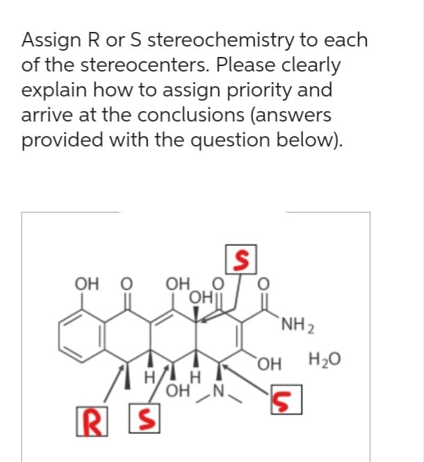 Assign R or S stereochemistry to each
of the stereocenters. Please clearly
explain how to assign priority and
arrive at the conclusions (answers
provided with the question below).
OH O OH
ОН
OHI|
H/ H
OH N
RS
S
O
OH
NH ₂
S
H₂O