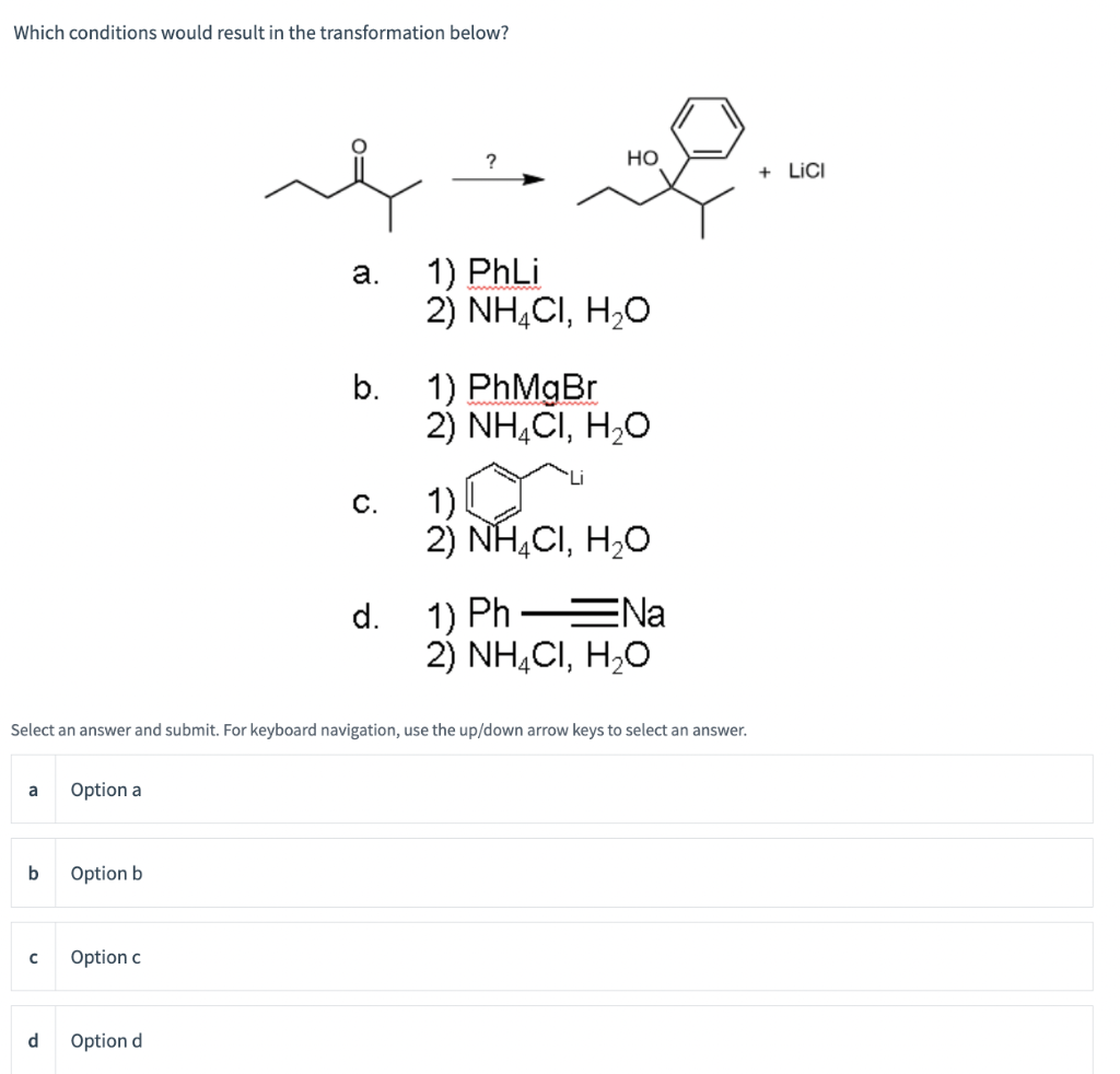 Which conditions would result in the transformation below?
a
b
с
d
Option a
Option b
Option c
a.
Option d
b.
C.
Select an answer and submit. For keyboard navigation, use the up/down arrow keys to select an answer.
d.
?
HO
1) PhLi
2) NH4CI, H₂O
1) PhMgBr
2) NH4CI, H₂O
1)
2) NH4CI, H₂O
1) Ph-=Na
2) NH4CI, H₂O
+ LICI