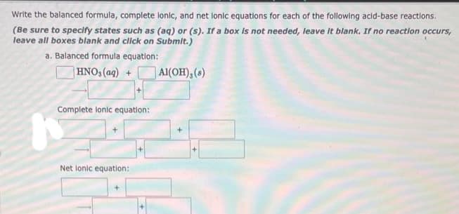 Write the balanced formula, complete lonic, and net lonic equations for each of the following acid-base reactions.
(Be sure to specify states such as (aq) or (s). If a box is not needed, leave it blank. If no reaction occurs,
leave all boxes blank and click on Submit.)
a. Balanced formula equation:
HNO3(aq) +
Al(OH), (8)
Complete lonic equation:
h
Net lonic equation: