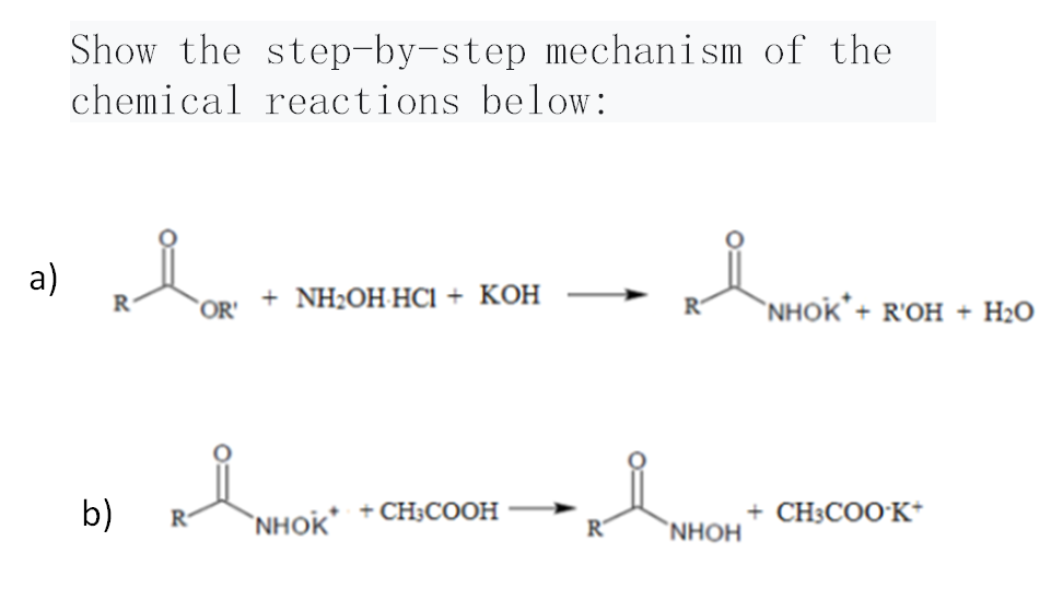 a)
Show the step-by-step mechanism of the
chemical reactions below:
R
b)
R
OR
+ NH₂OH-HCI + KOH
NHOK
+ CH³COOH
IMMO
R
NHOH
NHOK + R'OH + H2O
+ CH3COO K+