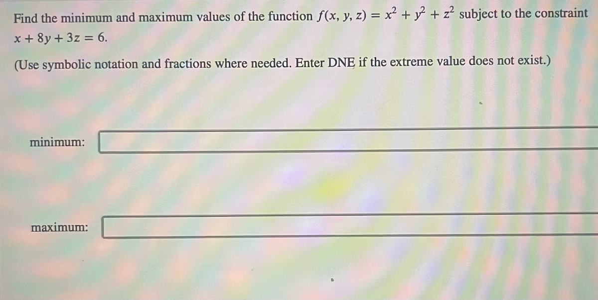 Find the minimum and maximum values of the function f(x, y, z) = x² + y² + z² subject to the constraint
x + 8y + 3z = 6.
(Use symbolic notation and fractions where needed. Enter DNE if the extreme value does not exist.)
minimum:
maximum: