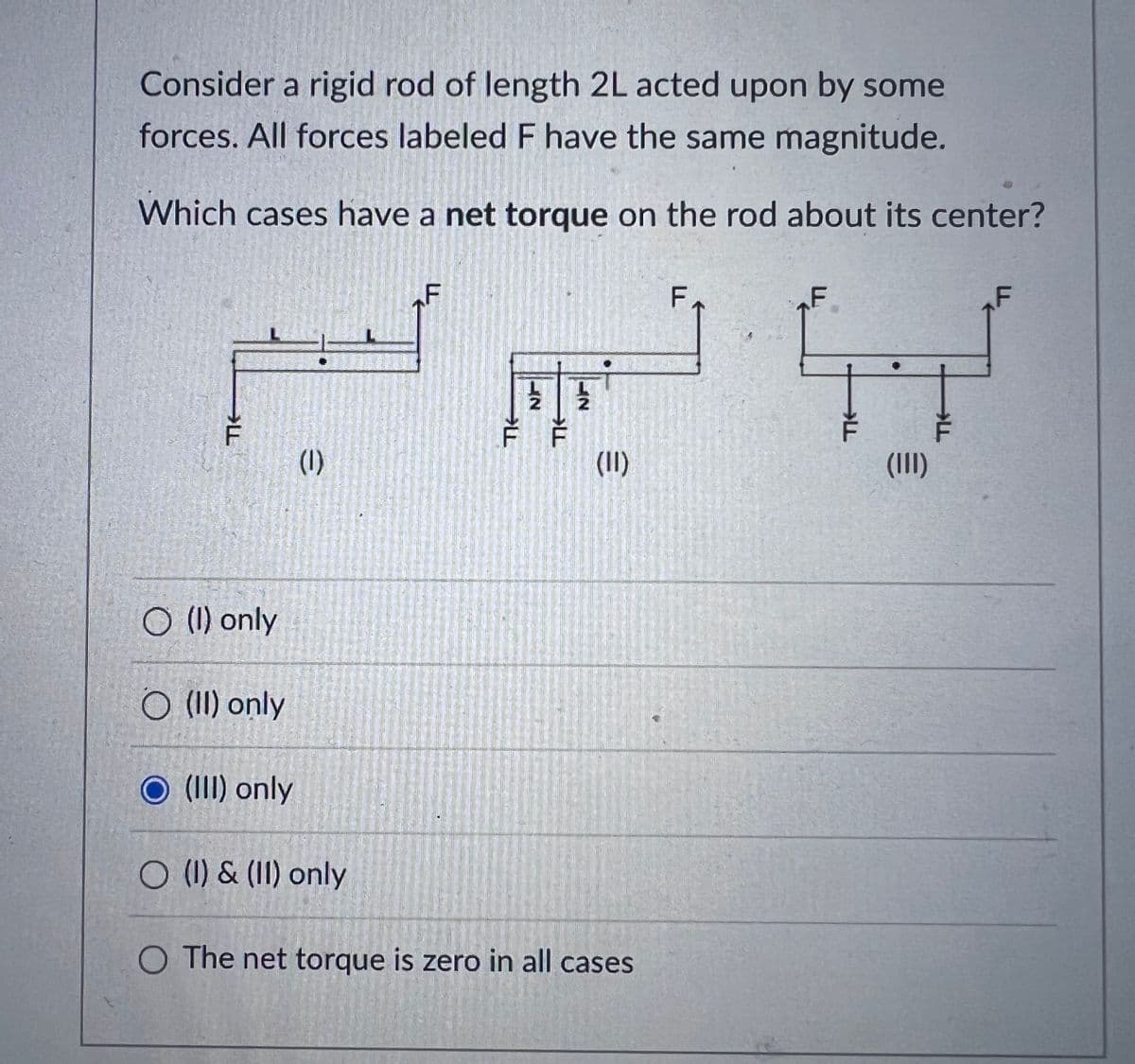 Consider a rigid rod of length 2L acted upon by some
forces. All forces labeled F have the same magnitude.
Which cases have a net torque on the rod about its center?
OLL
O (1) only
O (II) only
O (III) only
(1)
O (1) & (II) only
THE
EN
2
(11)
O The net torque is zero in all cases
FA
F
LL
(III)