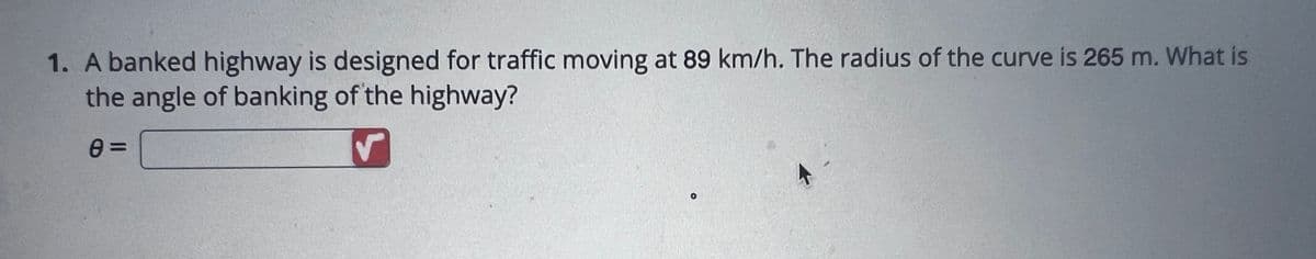 1. A banked highway is designed for traffic moving at 89 km/h. The radius of the curve is 265 m. What is
the angle of banking of the highway?
e=