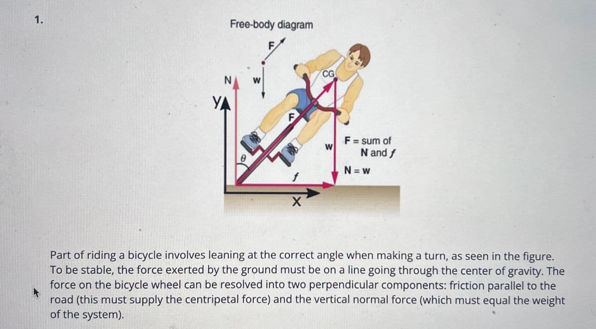 1.
Free-body diagram
YA
0
W
F
F
f
X
CG
W
F = sum of
N and f
N=W
Part of riding a bicycle involves leaning at the correct angle when making a turn, as seen in the figure.
To be stable, the force exerted by the ground must be on a line going through the center of gravity. The
force on the bicycle wheel can be resolved into two perpendicular components: friction parallel to the
road (this must supply the centripetal force) and the vertical normal force (which must equal the weight
of the system).