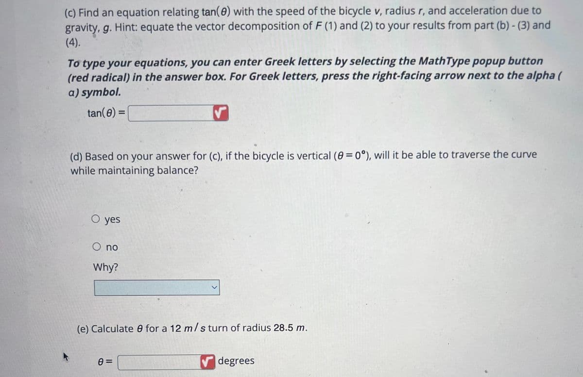 (c) Find an equation relating tan(0) with the speed of the bicycle v, radius r, and acceleration due to
gravity, g. Hint: equate the vector decomposition of F (1) and (2) to your results from part (b)-(3) and
(4).
To type your equations, you can enter Greek letters by selecting the MathType popup button
(red radical) in the answer box. For Greek letters, press the right-facing arrow next to the alpha (
a) symbol.
tan(0) =
(d) Based on your answer for (c), if the bicycle is vertical (8=0°), will it be able to traverse the curve
while maintaining balance?
O yes
O no
Why?
(e) Calculate for a 12 m/s turn of radius 28.5 m.
0=
degrees