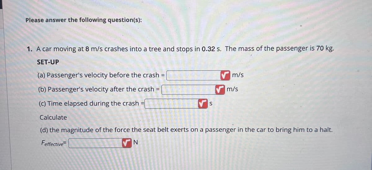 Please answer the following question(s):
1. A car moving at 8 m/s crashes into a tree and stops in 0.32 s. The mass of the passenger is 70 kg.
SET-UP
(a) Passenger's velocity before the crash =
(b) Passenger's velocity after the crash =
(c) Time elapsed during the crash
Calculate
(d) the magnitude of the force the seat belt exerts on a passenger in the car to bring him to a halt.
Feffective=
N
=
S
m/s
m/s