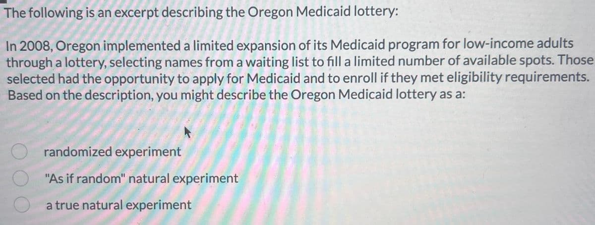 The
following is an excerpt describing the Oregon Medicaid lottery:
In 2008, Oregon implemented a limited expansion of its Medicaid program for low-income adults
through a lottery, selecting names from a waiting list to fill a limited number of available spots. Those
selected had the opportunity to apply for Medicaid and to enroll if they met eligibility requirements.
Based on the description, you might describe the Oregon Medicaid lottery as a:
randomized experiment
"As if random" natural experiment
a true natural experiment