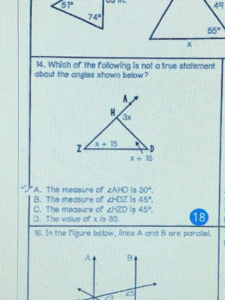 49
74
65
14. Which of the foliowing Is not a true statement
about the angles shown below?
3x
Z4
X+ 15
X+15
A. The measure of AKO is 30.
B. The medsure of ZHDZ is 45.
C. The measure of ZD le 45%
0. The volue of x ia 30.
18
16. In the rigure bolow, ines A dand B are paraliel.
B4
