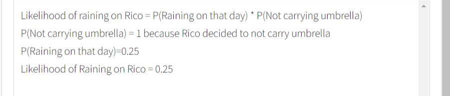 Likelihood of raining on Rico = P(Raining on that day) * P(Not carrying umbrella)
P(Not carrying umbrella) = 1 because Rico decided to not carry umbrella
%3D
P(Raining on that day)=0.25
Likelihood of Raining on Rico = 0.25
