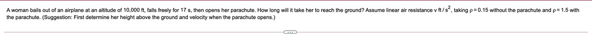 A woman bails out of an airplane at an altitude of 10,000 ft, falls freely for 17 s, then opens her parachute. How long will it take her to reach the ground? Assume linear air resistance v ft/s, taking p= 0.15 without the parachute and p= 1.5 with
the parachute. (Suggestion: First determine her height above the ground and velocity when the parachute opens.)
