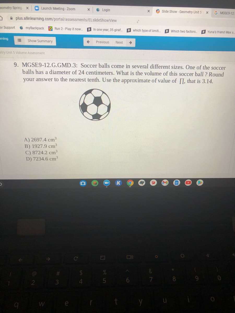 eometry Spring x
O Launch Meeting - Zoom
O Login
Slide Show - Geometry Unit 5 x
G MGSE9-12.
A plus.allinlearning.com/portal/assessments/ELslideShowView
or Support
O myBackpack O Run 2- Play it now..
B In one year, 35 giraf.
B which type of limiti.
B Which two factors..
B Yuna's friend Max s.
ming
Show Summary
Previous
Next
->
etry Unit 5 Volume Assessment
9. MGSE9-12.G.GMD.3: Soccer balls come in several different sizes. One of the soccer
balls has a diameter of 24 centimeters. What is the volume of this soccer ball ? Round
your answer to the nearest tenth. Use the approximate of value of I, that is 3.14.
A) 2697.4 cm3
B) 1927.9 cm3
C) 8724.2 cm³
D) 7234.6 cm³
Ce
23
24
7
8
9.
4.
W
y
