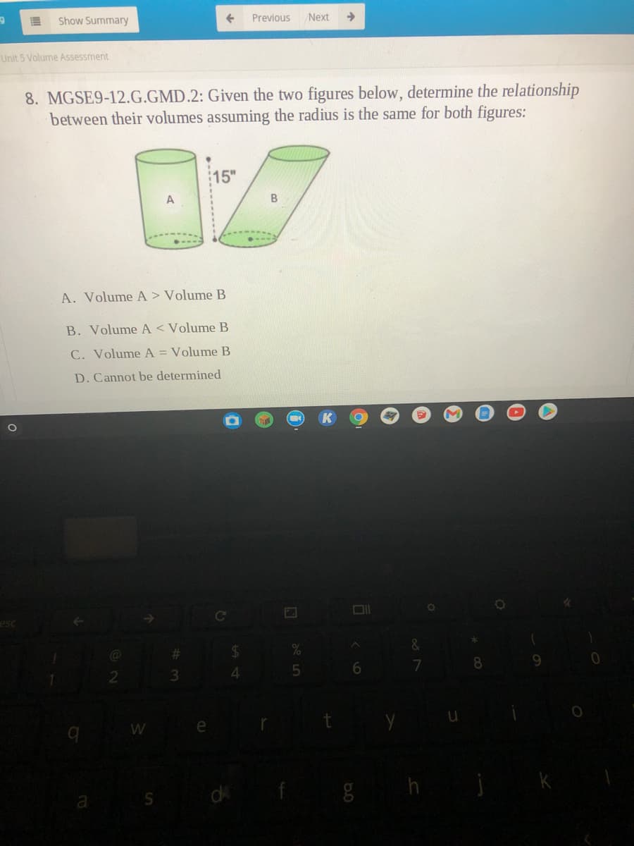 Show Summary
Previous
Next
->
Unit 5 Volume Assessment
8. MGSE9-12.G.GMD.2: Given the two figures below, determine the relationship
between their volumes assuming the radius is the same for both figures:
15"
B
A. Volume A > Volume B
B. Volume A < VolumeB
C. VolumeA = Volume B
D. Cannot be determined
%23
$4
4.
di
de 5
