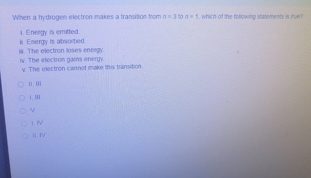 When a hydrogen electron makes a transition from n 3 to n = 1, which of the following statements is true?
i. Energy is emitted.
ii. Energy is absorbed.
iii. The electron loses energy.
iv. The electron gains energy.
V. The electron cannot make this transition.
O II, II
O I.II
O I.IV
OII, IV
