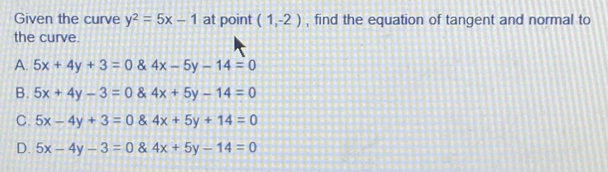 Given the curve y? = 5x – 1 at point ( 1,-2 ) , find the equation of tangent and normal to
the curve.
A. 5x + 4y + 3 = 0 & 4x - 5y- 14 = 0
B. 5x + 4y-3 = 0 & 4x + 5y - 14 = 0
C. 5x- 4y +3= 0 & 4x + 5y + 14 = 0
D. 5x – 4y- 3 = 0 & 4x + 5y – 14 = 0
