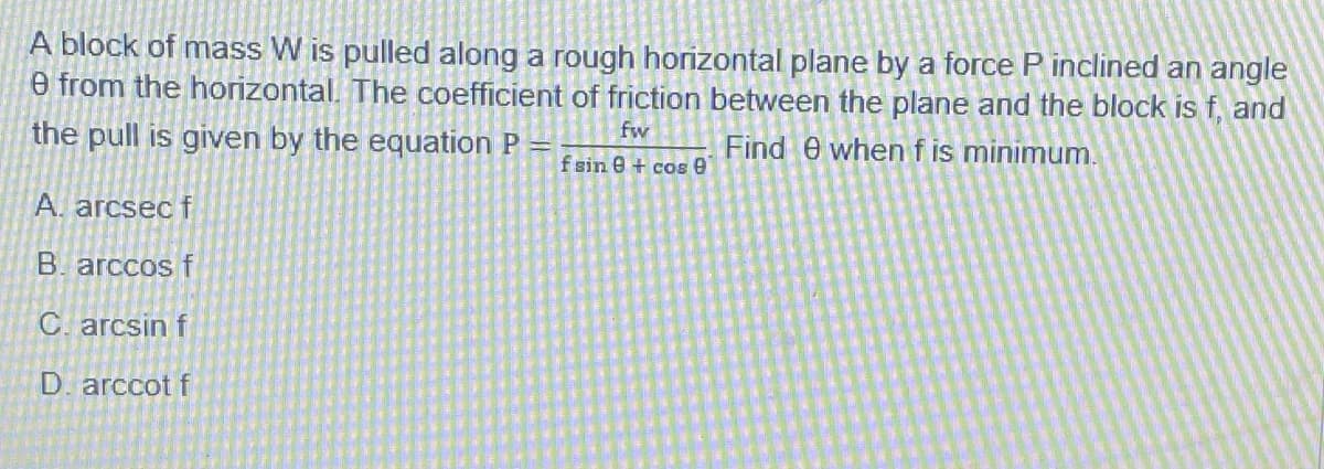 A block of mass W is pulled along a rough horizontal plane by a force P inclined an angle
e from the horizontal. The coefficient of friction between the plane and the block is f, and
the pull is given by the equation P
fw
Find e when f is minimum.
fsin e + cos e
A. arcsec f
B. arccos f
C. arcsin f
D. arccot f
