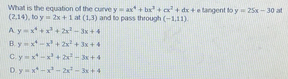 What is the equation of the curve y = ax* + bx + cx² + dx +e tangent to y = 25x – 30 at
(2,14), to y = 2x + 1 at (1,3) and to pass through (-1,11).
A. y = x* + x° + 2x² – 3x + 4
B. y =x* – x³ + 2x² + 3x + 4
C. y = x* – x³ + 2x² – 3x + 4
D. y = x* – x³ – 2x² – 3x + 4
