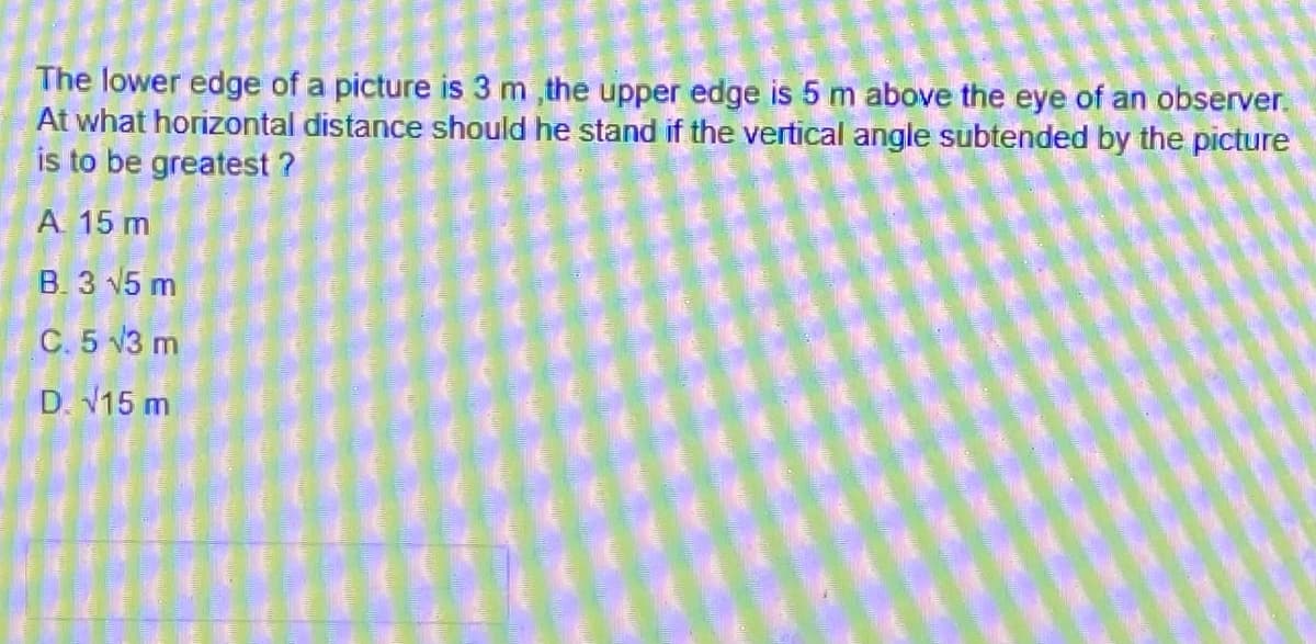 The lower edge of a picture is 3 m ,the upper edge is 5 m above the eye of an observer.
At what horizontal distance should he stand if the vertical angle subtended by the picture
is to be greatest ?
A. 15 m
B. 3 V5 m
C. 5 V3 m
D. V15 m

