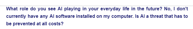 What role do you see Al playing in your everyday life in the future? No, I don't
currently have any Al software installed on my computer. Is Al a threat that has to
be prevented at all costs?