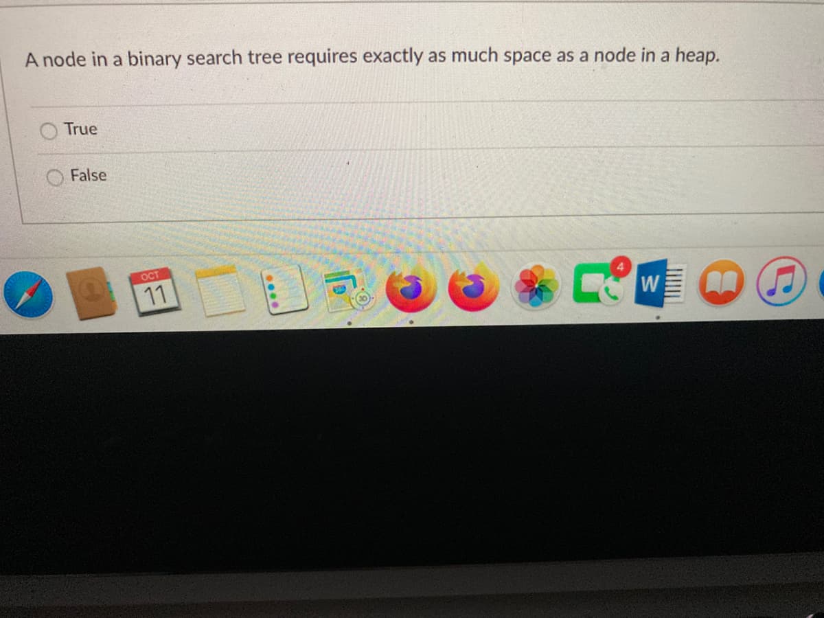 A node in a binary search tree requires exactly as much space as a node in a heap.
True
False
ост
11
W

