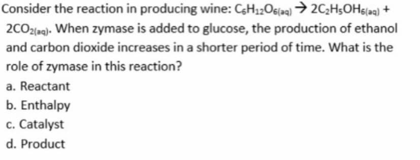 Consider the reaction in producing wine: CsH12Os(aq) → 2C2HsOHs[aq) +
2CO2leg). When zymase is added to glucose, the production of ethanol
and carbon dioxide increases in a shorter period of time. What is the
role of zymase in this reaction?
a. Reactant
b. Enthalpy
c. Catalyst
d. Product
