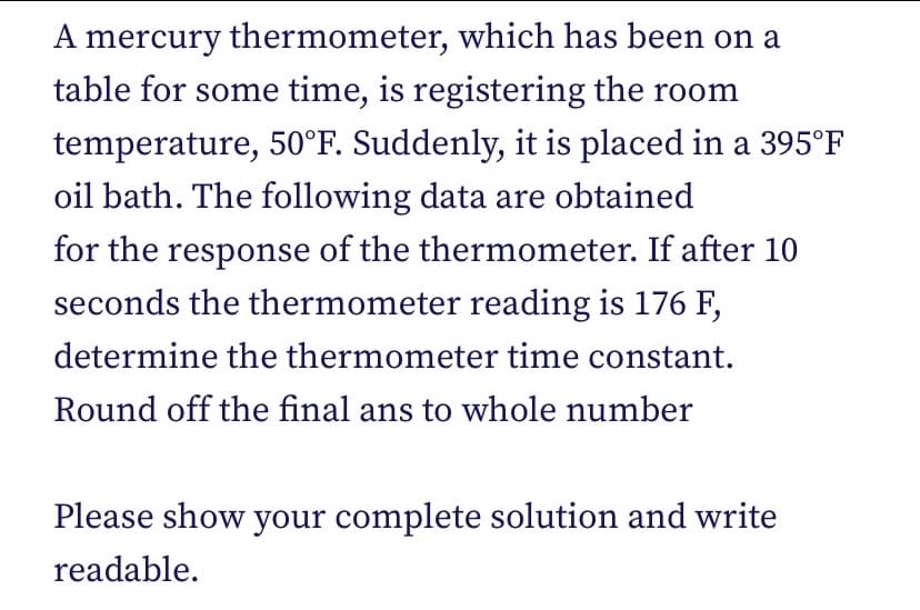 A mercury thermometer, which has been on a
table for some time, is registering the room
temperature, 50°F. Suddenly, it is placed in a 395°F
oil bath. The following data are obtained
for the response of the thermometer. If after 10
seconds the thermometer reading is 176 F,
determine the thermometer time constant.
Round off the final ans to whole number
Please show your complete solution and write
readable.
