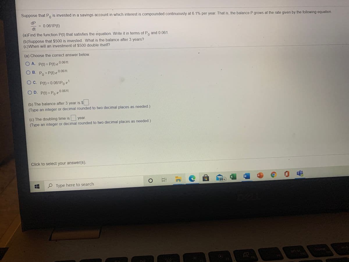 Suppose that Po is invested in a savings account in which interest is compounded continuously at 6.1% per year. That is, the balance P grows at the rate given by the following equation.
dP
= 0.061P(t)
dt
%3D
(a)Find the function P(t) that satisfies the equation. Write it in terms of Po and 0.061.
(b)Suppose that $500 is invested. What is the balance after 3 years?
(c)When will an investment of $500 double itself?
(a) Choose the correct answer below.
O A. P(t) = P(t) e 0.061t
O B. Po = P(t) e °
В.
0.061t
OC. P(t) = 0.061Poel
O D. P(t) = Poe0.061t
%3D
(b) The balance after 3 year is $
(Type an integer or decimal rounded to two decimal places as needed.)
(c) The doubling time is year.
(Type an integer or decimal rounded to two decimal places as needed.)
Click to select your answer(s).
CE
O Type here to search
prt c
home
F6
