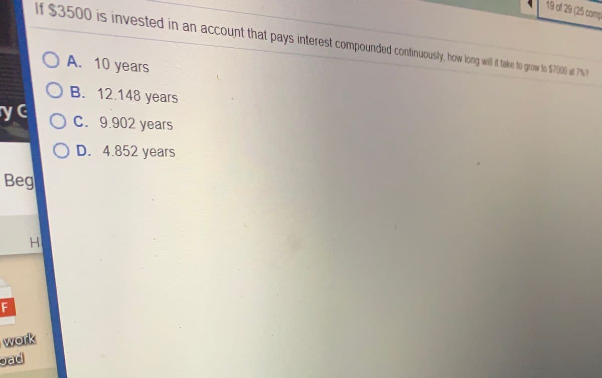 19 of 29 (25 comp
If $3500 is invested in an account that pays interest compounded continuously, how long will f take to grow to $7000 at 7%7
O A. 10 years
O B. 12.148 years
гус
O C. 9.902 years
O D. 4.852 years
Beg
H.
F
work
oad
