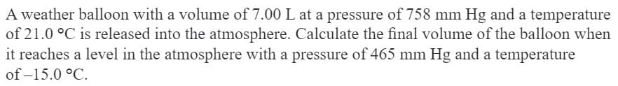 A weather balloon with a volume of 7.00 L at a pressure of 758 mm Hg and a temperature
of 21.0 °C is released into the atmosphere. Calculate the final volume of the balloon when
it reaches a level in the atmosphere with a pressure of 465 mm Hg and a temperature
of -15.0 °C.