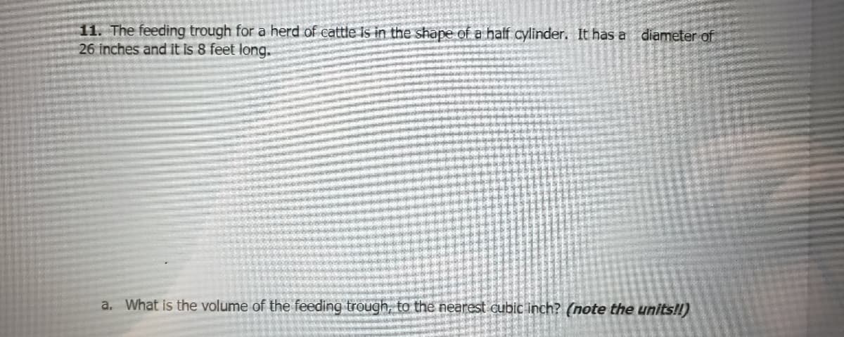 11. The feeding trough for a herd of cattle is in the shape of a half cylinder. It has a diameter of
26 inches and it is 8 feet long.
a. What is the volume of the feeding trough, to the nearest cubic inch? (note the units!!)
