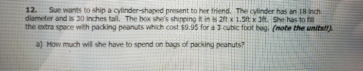 12.
diameter and is 30 inches tall. The box she's shipping it in is 2ft x 1.5t x 3ft. She has to fill
the extra space with packing peanuts whlch cost $9.95 for a 3 cubic foot bag. (note the units!!).
Sue wants to ship a cylinder-shaped present to her friend. The cylinder has an 18 inch
a) How much will she have tO spend on bags of packing peanuts?
