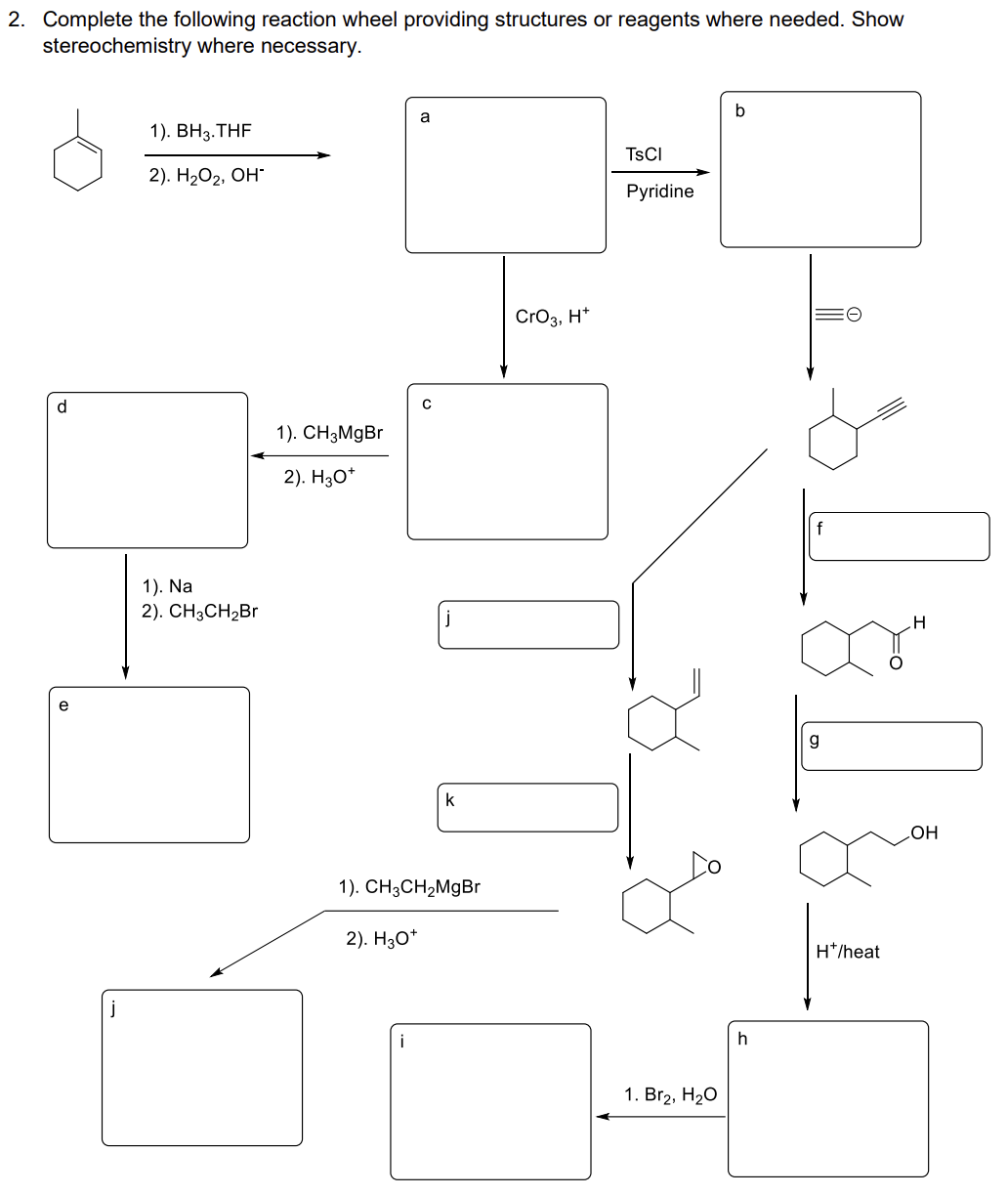 2. Complete the following reaction wheel providing structures or reagents where needed. Show
stereochemistry where necessary.
d
e
j
1). BH3.THF
2). H₂O₂, OH*
1). Na
2). CH3CH₂Br
1). CH3MgBr
2). H3O+
a
2). H3O+
с
j
1
k
1). CH3CH₂MgBr
CrO3, H+
TSCI
Pyridine
1. Br₂, H₂O
h
Mal
H*/heat
OH