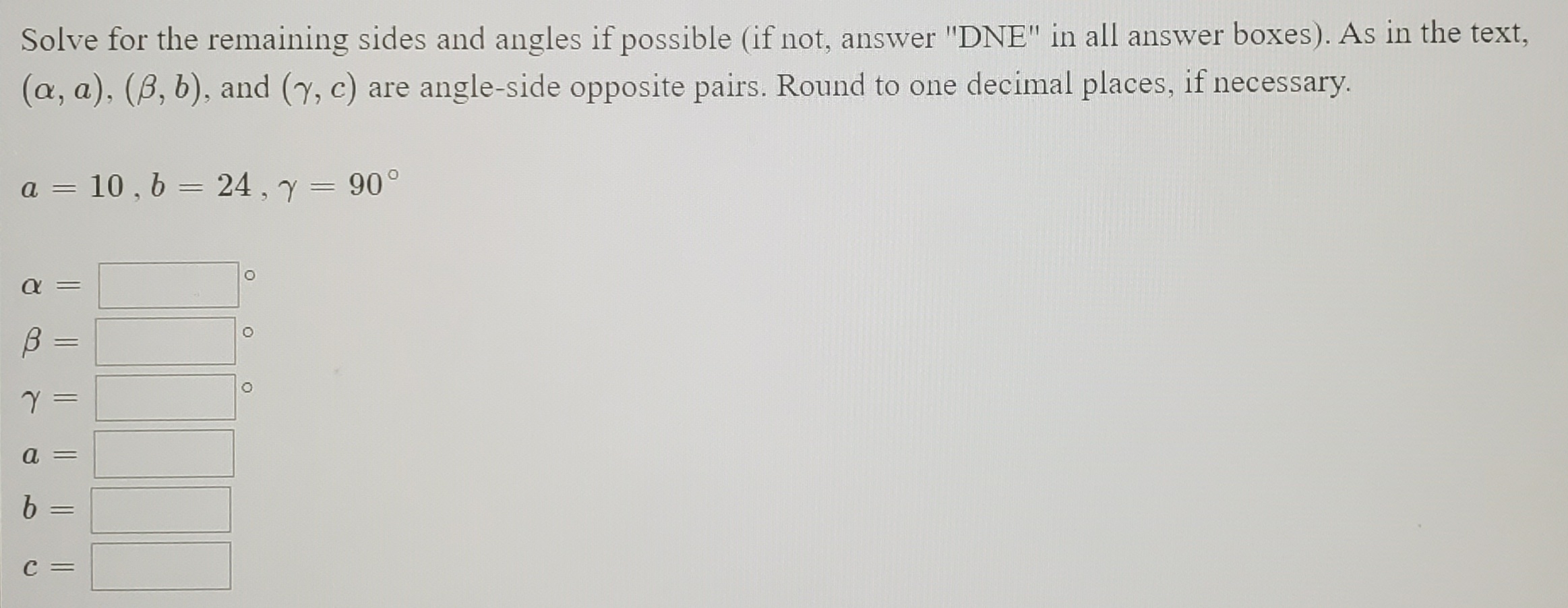 Solve for the remaining sides and angles if possible (if not, answer "DNE" in all answer boxes). As in the text,
(a, a), (B, b), and (y, c) are angle-side opposite pairs. Round to one decimal places, if necessary.
a = 10 , 6 = 24 , y = 90°
%3D
||
