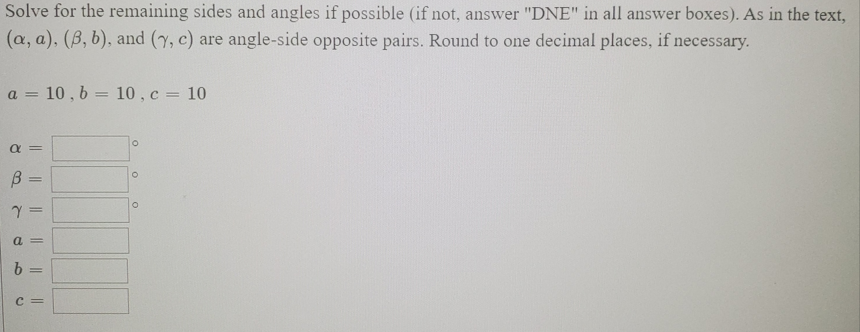 Solve for the remaining sides and angles if possible (if not, answer "DNE" in all answer boxes). As in the text,
(a, a), (B, b), and (y, c) are angle-side opposite pairs. Round to one decimal places, if necessary.
a = 10 , 6 = 10 , c = 10
%3D
