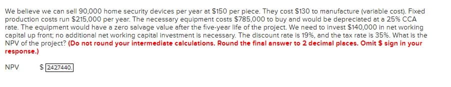 We believe we can sell 90,000 home security devices per year at $150 per piece. They cost $130 to manufacture (variable cost). Fixed
production costs run $215,000 per year. The necessary equipment costs $785,000 to buy and would be depreciated at a 25% CCA
rate. The equipment would have a zero salvage value after the five-year life of the project. We need to invest $140,000 in net working
capital up front; no additional net working capital investment is necessary. The discount rate is 19%, and the tax rate is 35%. What is the
NPV of the project? (Do not round your intermediate calculations. Round the final answer to 2 decimal places. Omit $ sign in your
response.)
NPV
$2427440.