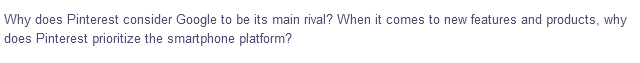 Why does Pinterest consider Google to be its main rival? When it comes to new features and products, why
does Pinterest prioritize the smartphone platform?
