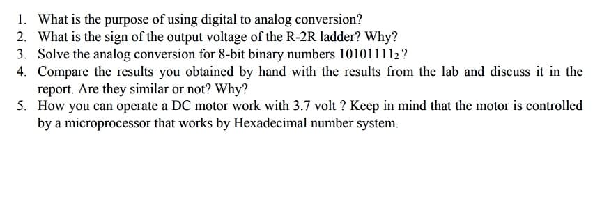 1. What is the purpose of using digital to analog conversion?
2. What is the sign of the output voltage of the R-2R ladder? Why?
3. Solve the analog conversion for 8-bit binary numbers 101011112?
4. Compare the results you obtained by hand with the results from the lab and discuss it in the
report. Are they similar or not? Why?
5. How you can operate a DC motor work with 3.7 volt ? Keep in mind that the motor is controlled
by a microprocessor that works by Hexadecimal number system.
