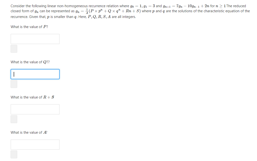 Consider the following linear non-homogeneous recurrence relation where go = 1, g1 = 3 and gn41 = 7gn
closed form of gn can be represented as gn = (P × p² + Q × q" + Rn + S) where p and q are the solutions of the characteristic equation of the
recurrence. Given that, p is smaller than q. Here, P,Q, R, S, A are all integers.
10gn-1 + 2n for n > 1 The reduced
What is the value of P?
What is the value of Q??
What is the value of R+ S
What is the value of A?
