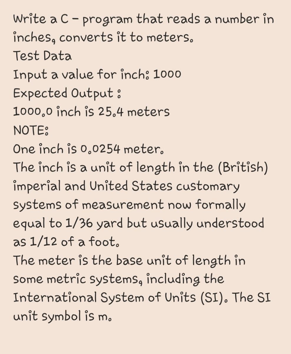 Write a C - program that reads a number in
inches, converts it to meters.
Test Data
Input a value for inch; 100o
Expected Output :
1000,0 inch is 25,4 meters
NOTE:
One inch is o.0254 meter.
The inch is a unit of length in the (British)
imperial and United States customary
Systems of measurement now formally
equal to 1/36 yard but usually understood
as 1/12 of a foot.
The meter is the base unit of length in
Some metric systems, including the
International System of Units (SI). The SI
unit symbol is m.
