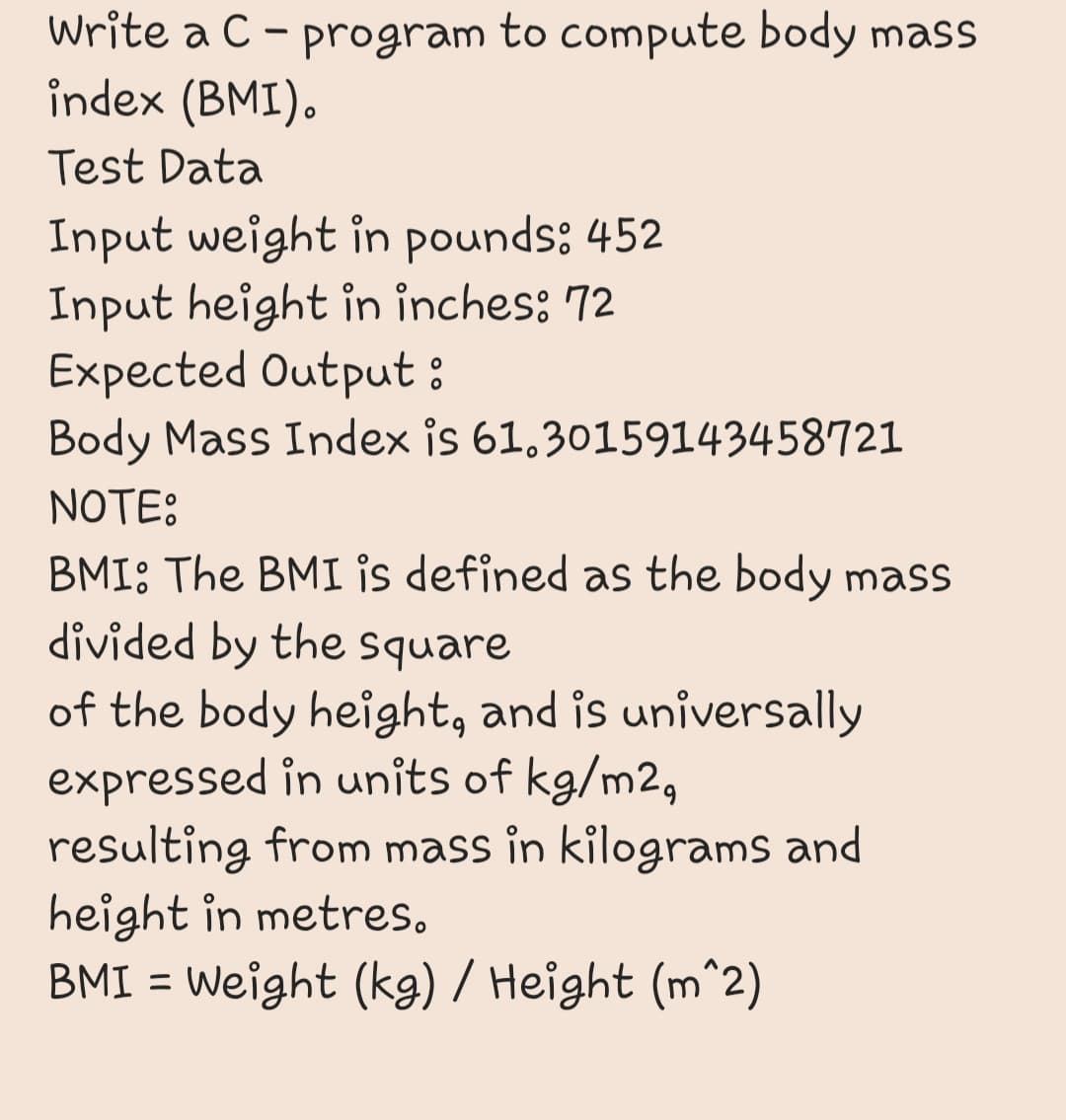 Write a C - program to compute body mass
îndex (BMI).
Test Data
Input weight in pounds: 452
Input height in inches: 72
Expected Output:
Body Mass Index is 61.30159143458721
NOTE:
BMI: The BMI is defined as the body mass
divided by the square
of the body height, and is universally
expressed in units of kg/m2,
resulting from mass in kilograms and
height in metres.
BMI = Weight (kg) / Height (m^2)
