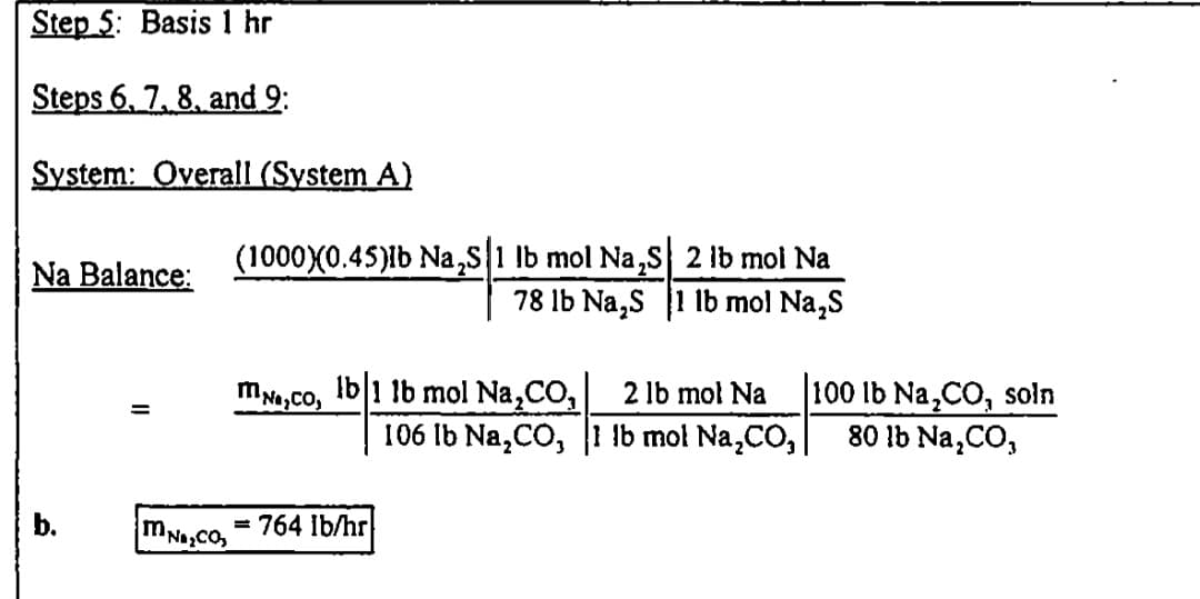 Step 5: Basis 1 hr
Steps 6, 7, 8, and 9:
System: Overall (System A)
(1000X0.45)lb Na,s1 lb mol Na,s 2 lb mol Na
78 lb Na,s 1 lb mol Na,S
Na Balance:
mNa,co, Ib 1 lb mol Na,CO,
100 lb Na,CO, soln
80 lb Na,CO,
2 lb mol Na
%3D
106 Ib Na,CO, 1 lb mol Na,CO,
b.
mNaCO
764 ib/hr
