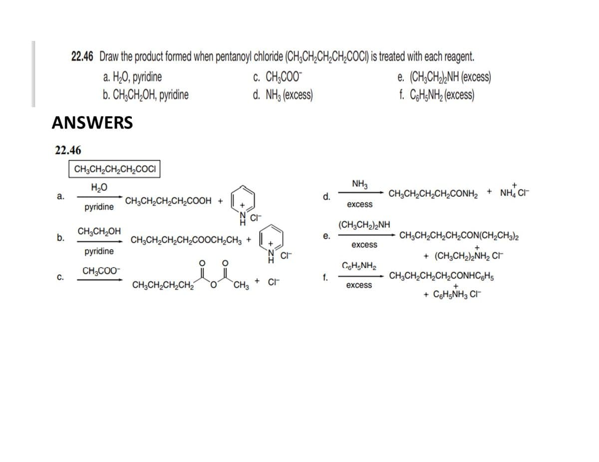 22.46 Draw the product formed when pentanoyl chloride (CH;CH,CH;CH,COCI) is treated with each reagent.
a. H¿0, pyridine
b. CH¿CH;OH, pyridine
c. CH,COO"
d. NH3 (excess)
e. (CH;CH,),NH (excess)
f. CgH;NH2 (excess)
ANSWERS
22.46
CH3CH2CH2CH,COCI
H20
NH3
d.
CH;CH,CH,CH,CONH, + NH, C
а.
CH;CH2CH2CH,COOH +
excess
pyridine
+
(CH3CH2)2NH
CH;CH,OH
CH;CH2CH,CH2CON(CH2CH3)2
b.
CH;CH2CH2CH,COOCH,CH3 +
е.
excess
pyridine
+ (CH;CH2)2NH2 CF
CeH;NH2
CH;COO-
С.
f.
CH;CH,CH,CH,CONHC;H5
CH;CH2CH2CH2
`CH3
+ CF
excess
+
+ CgH5NH3 CI-
