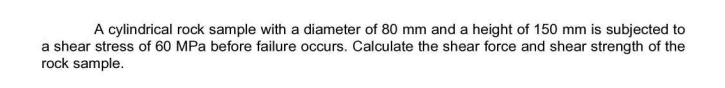 A cylindrical rock sample with a diameter of 80 mm and a height of 150 mm is subjected to
a shear stress of 60 MPa before failure occurs. Calculate the shear force and shear strength of the
rock sample.