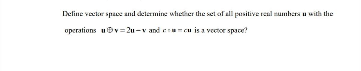 Define vector space and determine whether the set of all positive real numbers u with the
operations ue v = 2u – v and cou = cu is a vector space?
