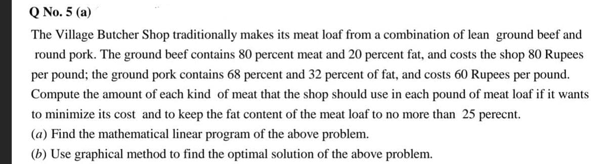 Q No. 5 (a)
The Village Butcher Shop traditionally makes its meat loaf from a combination of lean ground beef and
round pork. The ground beef contains 80 percent meat and 20 percent fat, and costs the shop 80 Rupees
per pound; the ground pork contains 68 percent and 32 percent of fat, and costs 60 Rupees per pound.
Compute the amount of each kind of meat that the shop should use in each pound of meat loaf if it wants
to minimize its cost and to keep the fat content of the meat loaf to no more than 25 perecnt.
(a) Find the mathematical linear program of the above problem.
(b) Use graphical method to find the optimal solution of the above problem.
