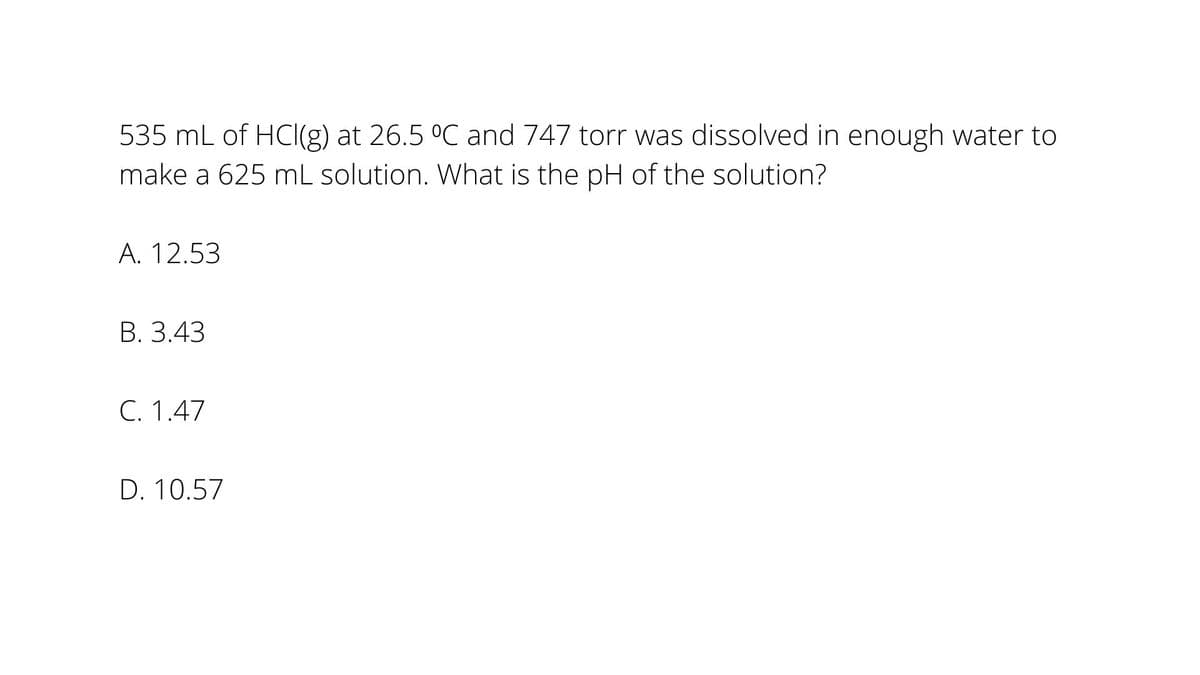 535 mL of HCI(g) at 26.5 °C and 747 torr was dissolved in enough water to
make a 625 mL solution. What is the pH of the solution?
A. 12.53
В. 3.43
C. 1.47
D. 10.57
