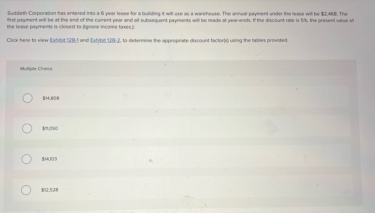 Suddeth Corporation has entered into a 6 year lease for a building it will use as a warehouse. The annual payment under the lease will be $2,468. The
first payment will be at the end of the current year and all subsequent payments will be made at year-ends. If the discount rate is 5%, the present value of
the lease payments is closest to (Ignore income taxes.):
Click here to view Exhibit 12B-1 and Exhibit 12B-2, to determine the appropriate discount factor(s) using the tables provided.
Multiple Choice
O
O
$14,808
$11,050
$14,103
$12,528