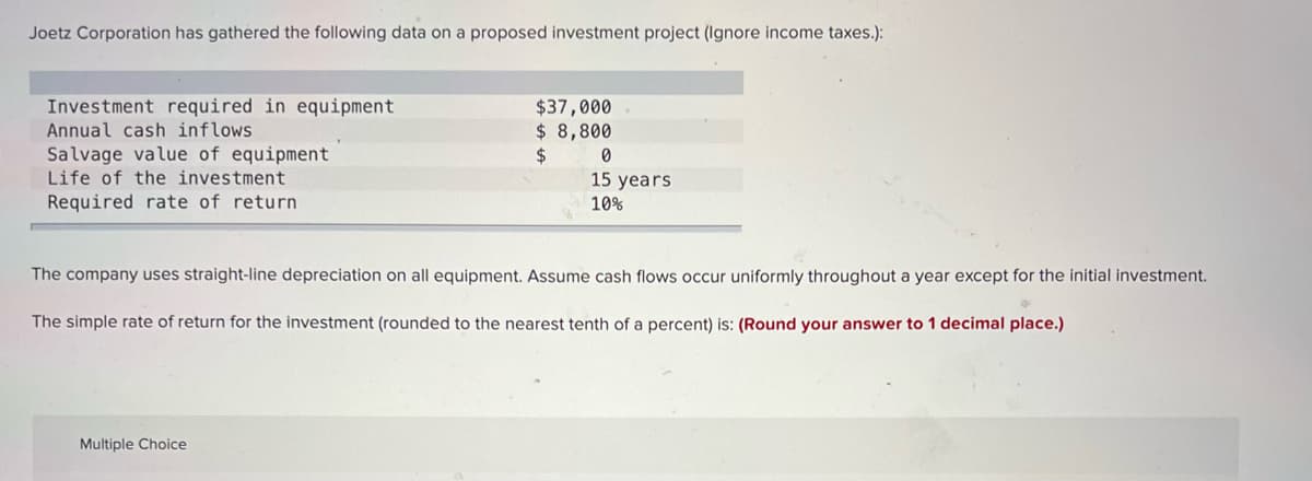 Joetz Corporation has gathered the following data on a proposed investment project (Ignore income taxes.):
Investment required in equipment.
Annual cash inflows
$37,000
$ 8,800
$
Salvage value of equipment
Life of the investment
0
15 years
10%
Required rate of return.
The company uses straight-line depreciation on all equipment. Assume cash flows occur uniformly throughout a year except for the initial investment.
The simple rate of return for the investment (rounded to the nearest tenth of a percent) is: (Round your answer to 1 decimal place.)
Multiple Choice