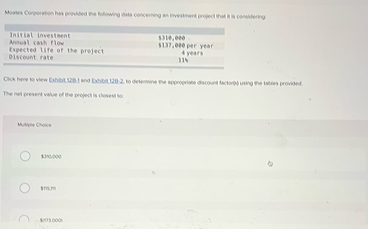 Moates Corporation has provided the following data concerning an investment project that it is considering:
Initial investment
Annual cash flow
$310,000
$137,000 per year
Expected life of the project
Discount rate
4 years
11%
Click here to view Exhibit 120-1 and Exhibit 120-2, to determine the appropriate discount factor(s) using the tables provided.
The net present value of the project is closest to:
Multiple Choice
$310,000
$115,111
$(173.000)